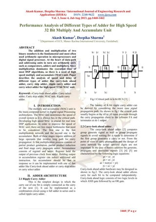 Akash Kumar, Deepika Sharma / International Journal of Engineering Research and
Applications (IJERA) ISSN: 2248-9622 www.ijera.com
Vol. 3, Issue 4, Jul-Aug 2013, pp.1460-1462
1460 | P a g e
Performance Analysis of Different Types of Adder for High Speed
32 Bit Multiply And Accumulate Unit
Akash Kumar1
, Deepika Sharma2
1, 2
(Department of ECE, Manav Rachna International University, Faridabad)
ABSTRACT
The addition and multiplication of two
binary numbers is the fundamental and most often
used arithmetic operation in microprocessors and
digital signal processor. At the heart of data-path
and addressing units in turn are arithmetic units
such as comparators, adders and multipliers. Since
multiplication dominates the execution time of
most DSP algorithms, so there is a need of high
speed multiply and accumulate (MAC) unit. Paper
describes the analysis of speed and delay of
different types of adder like carry-look ahead
adder, carry skip adder, ripple carry adder and
carry select adder for high speed 32 bit MAC unit.
Keywords –Carry-look ahead adder, Carry select
adder, Carry skip adder, MAC unit, Ripple carry
adder.
I. INTRODUCTION
The multiply and accumulate (MAC) unit is
the main computed kernel in digital signal Processing
architectures. The MAC unit determines the speed of
overall system as it is always lies in the critical path.
Developing high speed MAC is crucial for real time
DSP application. In order to improve the speed of
MAC unit, there are two major bottlenecks that need
to be considered. The first one is the fast
multiplication network and the second one is the
accumulator. Both of these stages require addition of
large operands that involve long path for carry
propagation. A fast multiplication process consists of
partial product generation, partial product reduction
and final stage carry propagate adder. Accumulator
consists of register and adder. Register hold the
output of previous clock from adder. Holding output
in accumulation register can reduce additional add
instruction. An accumulator should be fast in
response so it can be implemented with one of fast
adder like Carry-look ahead adder or carry skip adder
or carry select adder
II. ADDER ARCHITECTURE
2.1 Ripple Carry Adder
This is the simplest design in which the
carry out of one bit is simply connected as the carry
of the next [1]. It can be implemented as a
combination circuit using n full adder in series and is
called ripple carry adder.
Fig.1 Critical path in k-bit RCA [3]
The latency of K-bit ripple carry adder can
be derived by considering the worst case signal
propagation path. As shown in fig.1 the critical path
usually begins at the x0 or y0 input proceeds through
the carry propagation chain to the leftmost FA and
terminates at sk-1 output.
2.2 Carry-look ahead adder
The carry-look ahead adder [2] computes
group generate signal as well as group propagate
signals to avoid waiting for a ripple to determine if
the first group generates a carry or not. From the
point of view of carry propagation and the design of
carry network the actual operand digits are not
important. In the case of binary addition the generate,
propagate and annihilate signals [3] [4] [5] are
characterized by the following logic equations:
= .
=
= ( + )
= +
Carry-look ahead adder hardware may be designed as
shown in fig.2. The carry-look ahead adder allows
carry for each bit to be computed independently.
Carry-look ahead logic consists of two logic levels in
which AND gate followed by an OR gate.
 