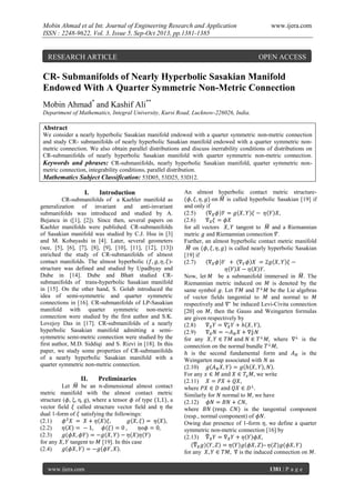Mobin Ahmad et al Int. Journal of Engineering Research and Application
ISSN : 2248-9622, Vol. 3, Issue 5, Sep-Oct 2013, pp.1381-1385

RESEARCH ARTICLE

www.ijera.com

OPEN ACCESS

CR- Submanifolds of Nearly Hyperbolic Sasakian Manifold
Endowed With A Quarter Symmetric Non-Metric Connection
Mobin Ahmad* and Kashif Ali**
Department of Mathematics, Integral University, Kursi Road, Lucknow-226026, India.

Abstract
We consider a nearly hyperbolic Sasakian manifold endowed with a quarter symmetric non-metric connection
and study CR- submanifolds of nearly hyperbolic Sasakian manifold endowed with a quarter symmetric nonmetric connection. We also obtain parallel distributions and discuss inerrability conditions of distributions on
CR-submanifolds of nearly hyperbolic Sasakian manifold with quarter symmetric non-metric connection.
Keywords and phrases: CR-submanifolds, nearly hyperbolic Sasakian manifold, quarter symmetric nonmetric connection, integrability conditions, parallel distribution.
Mathematics Subject Classification: 53D05, 53D25, 53D12.

I.

Introduction

CR-submanifolds of a Kaehler manifold as
generalization of invariant and anti-invariant
submanifolds was introduced and studied by A.
Bejancu in ([1], [2]). Since then, several papers on
Kaehler manifolds were published. CR-submanifolds
of Sasakian manifold was studied by C.J. Hsu in [3]
and M. Kobayashi in [4]. Later, several geometers
(see, [5], [6], [7], [8], [9], [10], [11], [12], [13])
enriched the study of CR-submanifolds of almost
contact manifolds. The almost hyperbolic (
)structure was defined and studied by Upadhyay and
Dube in [14]. Dube and Bhatt studied CRsubmanifolds of trans-hyperbolic Sasakian manifold
in [15]. On the other hand, S. Golab introduced the
idea of semi-symmetric and quarter symmetric
connections in [16]. CR-submanifolds of LP-Sasakian
manifold with quarter symmetric non-metric
connection were studied by the first author and S.K.
Lovejoy Das in [17]. CR-submanifolds of a nearly
hyperbolic Sasakian manifold admitting a semisymmetric semi-metric connection were studied by the
first author, M.D. Siddiqi and S. Rizvi in [18]. In this
paper, we study some properties of CR-submanifolds
of a nearly hyperbolic Sasakian manifold with a
quarter symmetric non-metric connection.

II.

Preliminaries

Let
be an -dimensional almost contact
metric manifold with the almost contact metric
structure
where a tensor of type
,a
vector field called structure vector field and the
dual 1-form of satisfying the followings:
(2.1)
(2.2)
(2.3)
for any
tangent to [19]. In this case
(2.4)

www.ijera.com

An almost hyperbolic contact metric structureis called hyperbolic Sasakian [19] if
and only if
(2.5)
(2.6)
for all vectors
tangent to
and a Riemannian
metric and Riemannian connection .
Further, an almost hyperbolic contact metric manifold
on
is called nearly hyperbolic Sasakian
[19] if
(2.7)
Now, let
be a submanifold immersed in
The
Riemannian metric induced on
is denoted by the
same symbol . Let
and
be the Lie algebras
of vector fields tangential to
and normal to
respectively and
be induced Levi-Civita connection
[20] on , then the Gauss and Weingarten formulas
are given respectively by
(2.8)
(2.9)
for any
where
is the
connection on the normal bundle
is the second fundamental form and
is the
Weingarten map associated with as
(2.10)
For any
we write
(2.11)
where
Similarly for normal to
we have
(2.12)
where
is the tangential component
(resp., normal component) of
Owing due presence of 1-form
we define a quarter
symmetric non-metric connection [16] by
(2.13)
–
for any
is the induced connection on .
1381 | P a g e

 