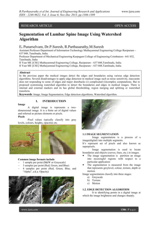 R.Parthasarathy et al Int. Journal of Engineering Research and Applications
ISSN : 2248-9622, Vol. 3, Issue 6, Nov-Dec 2013, pp.1386-1389

RESEARCH ARTICLE

www.ijera.com

OPEN ACCESS

Segmentation of Lumbar Spine Image Using Watershed
Algorithm
E. Punarselvam, Dr.P.Suresh, R.Parthasarathy,M.Suresh
Assistant Professor Department of Information Technology Muthayammal Engineering College Rasipuram –
637 048, Tamilnadu, India.
Professor Department of Mechanical Engineering Karpagam College of Engineering Coimbatore– 641 032,
Tamilnadu, India
II Year ME [CSE] Muthayammal Engineering College, Rasipuram – 637 048,Tamilnadu, India.
II Year ME [CSE] Muthayammal Engineering College, Rasipuram – 637 048,Tamilnadu, India.

Abstract
In the previous paper the medical images detect the edges and boundaries using various edge detection
algorithms. Several disadvantages to apply edge detection in medical image such as noise sensitivity, inaccurate
does not responding to some of edges and major drawbacks (i) complicated (ii)complex computations. But in
proposed systemising watershed algorithm to detect the boundaries and edges in medical images. There is
internal and external markers and its has global thresholding, region merging and splitting or watershed
transform.
Keywords: Image, Image Segmentation, Edge detection algorthims, Watershed algorithm.

I.

INTRODUCTION

Image
A digital image is represents a twodimensional image. It is a finite set of digital values
and referred as picture elements or pixels.
Pixels
Pixel values typically classify into gray
levels, colours, heights, opacities etc.

Common image formats include
– 1 sample per point (B&W or Grayscale)
– 3 samples per point (Red, Green, and Blue)
– 4 samples per point (Red, Green, Blue, and
“Alpha”, a.k.a. Opacity)

1.1 IMAGE SEGMENTATION
Image segmentation is a process of a
image(digital) into multiple segments.
It’s represent set of pixels and also known as
superpixels.
Image segmentation is used to locate
boundaries and objects (curves, lines, etc.) in images.
 The image segmentation is partition an image
into meaningful regions with respect to a
particular application
 The segmentation is measured from the image
that represents greylevel, colour, texture, depth or
motion.
Image segmentation classify into three stages:
a) Greyscale
b) Texture
c) Motion
1.2. EDGE DETECTION ALGORITHM
It to identifying points in a digital image at
which the image brightness and changes sharply.

www.ijera.com

1386 | P a g e

 