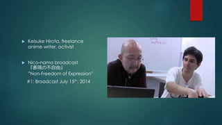  Keisuke Hirota, freelance 
anime writer, activist 
 Nico-nama broadcast 
『表現の不自由』 
”Non-Freedom of Expression” 
#1: Broadcast July 15th, 2014 
 