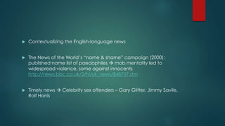  Contextualizing the English-language news 
 The News of the World’s “name & shame” campaign (2000): 
published name list of paedophiles  mob mentality led to 
widespread violence, some against innocents 
http://news.bbc.co.uk/2/hi/uk_news/848737.stm 
 Timely news  Celebrity sex offenders – Gary Glitter, Jimmy Savile, 
Rolf Harris 
 