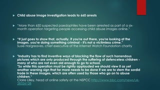  Child abuse image investigation leads to 660 arrests 
 “More than 650 suspected paedophiles have been arrested as part of a six-month 
operation targeting people accessing child abuse images online.” 
 “It just goes to show that, actually, if you're out there, you're looking at the 
images, you're doing something criminal - it's not a victimless crime.” 
Susie Hargreaves, chief executive of the Internet Watch Foundation charity 
 "Industry has to find inventive ways of blocking the flow of such horrendous 
pictures which are only produced through the suffering of defenceless children - 
many of who are not even old enough to go to school. 
"So while this operation must be rightly applauded we should view it as yet 
another warning sign that far more needs to be done if we are to stem the sordid 
trade in these images, which are often used by those who go on to abuse 
children.“ 
Claire Lilley, head of online safety at the NSPCC http://www.bbc.com/news/uk- 
28326128 
 