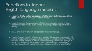 Reactions to Japan: 
English-language media #1 
 Japan to finally outlaw possession of child porn, but manga gets free 
pass AFP-JIJI, JIJI, Jun 4, 2014 Japan Times 
 Lead: A ban on the possession of child pornography came a step 
closer on Wednesday, but it would exclude pedophilia portrayed in 
manga. 
 But… only the 4th and 9th paragraphs mention manga. 
 “Japan’s porn industry is huge and foreign visitors note the ubiquity of 
sexual imagery showing young-looking girls in school uniforms. While it is 
unusual to see people in Japan openly reading pedophilic manga in 
public, mainstream comic books read by commuters sometimes 
contain sexualized images that many Westerners find unpalatable.” 
 