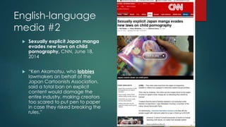 English-language 
media #2 
 Sexually explicit Japan manga 
evades new laws on child 
pornography, CNN, June 18, 
2014 
 “Ken Akamatsu, who lobbies 
lawmakers on behalf of the 
Japan Cartoonists Association, 
said a total ban on explicit 
content would damage the 
entire industry, making creators 
too scared to put pen to paper 
in case they risked breaking the 
rules.” 
 