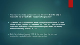  Masatada Tsuchida (LDP) comments: “I believe that this kind of 
material is not protected by freedom of expression” 
 “[A March 2014 Government White Paper] said the number of child 
abuse victims jumped 20% between 2011 and 2012, and the number 
of victims, arrests and cases are at their highest levels since they 
started compiling statistics in 1999.” 
 But – What about before 1999  the year that the ban on 
production and distribution was implemented 
 
