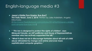 English-language media #3 
 Japan‘s Kiddie Porn Empire: Bye-Bye? 
The Daily Beast, June 3, 2014: Written by Jake Adelstein, Angela 
Erika Kubo 
(http://www.thedailybeast.com/articles/2014/06/03/japan-s-kiddie-porn- 
empire-bye-bye.html) 
 “ ‘This law is designed to protect the rights of children’, says 
Mineyuki Fukuda, an LDP politician and House of Representatives 
member who has actively supported the bill.” 
 “What it does not do is discourage fantasies about all sorts of child 
abuse stimulated by manga and anime and ever more 
sophisticated computer graphics.” 
 