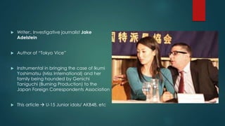  Writer:, Investigative journalist Jake 
Adelstein 
 Author of “Tokyo Vice” 
 Instrumental in bringing the case of Ikumi 
Yoshimatsu (Miss International) and her 
family being hounded by Genichi 
Taniguchi (Burning Production) to the 
Japan Foreign Correspondents Association 
 This article  U-15 Junior idols/ AKB48, etc 
 