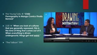  The Young Turks  “Child 
Pornography in Manga Comics Finally 
Banned” 
 2:30  “When you look at cultures 
that are generally repressed, this is 
the kind of thing that comes out of it. 
When everything is driven 
underground, things get real weird.” 
 “The Taliban” ??? 
 