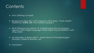 Contents 
 Intro: Defining concepts 
 Background: From 2011 LDP proposal to 2013 Tokyo “Youth Health” 
Ordinance: 非実在人間(“Non-existent people”) 
 2014 Child porn law reforms  Understanding the enculturated 
agenda within English-language media: Right-wing sensibilities in Left-wing 
outlets 
 Acculturation  Mirror effect – Japan reacts to the global gaze: 
Tsuchida / Mainichi Shimbun, etc 
 Conclusion 
 