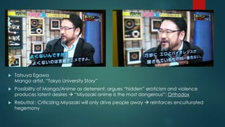  Tatsuya Egawa 
Manga artist, “Tokyo University Story” 
 Possibility of Manga/Anime as deterrent; argues “hidden” eroticism and violence 
produces latent desires  “Miyazaki anime is the most dangerous”: Orthodox 
 Rebuttal : Criticizing Miyazaki will only drive people away  reinforces enculturated 
hegemony 
 