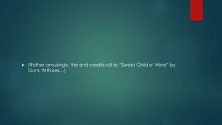  (Rather amusingly, the end credits roll to “Sweet Child o’ Mine” by 
Guns ‘N Roses…) 
 