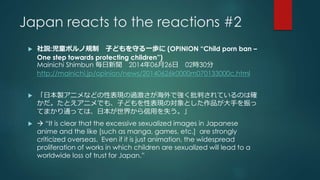 Japan reacts to the reactions #2 
 社説:児童ポルノ規制子どもを守る一歩に(OPINION “Child porn ban – 
One step towards protecting children”) 
Mainichi Shimbun 毎日新聞2014年06月26日02時30分 
http://mainichi.jp/opinion/news/20140626k0000m070133000c.html 
 「日本製アニメなどの性表現の過激さが海外で強く批判されているのは確 
かだ。たとえアニメでも、子どもを性表現の対象とした作品が大手を振っ 
てまかり通っては、日本が世界から信用を失う。」 
  “It is clear that the excessive sexualized images in Japanese 
anime and the like [such as manga, games, etc.] are strongly 
criticized overseas. Even if it is just animation, the widespread 
proliferation of works in which children are sexualized will lead to a 
worldwide loss of trust for Japan.” 
 