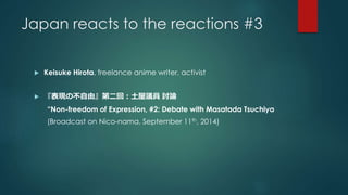 Japan reacts to the reactions #3 
 Keisuke Hirota, freelance anime writer, activist 
 『表現の不自由』第二回：土屋議員討論 
“Non-freedom of Expression, #2: Debate with Masatada Tsuchiya 
(Broadcast on Nico-nama, September 11th, 2014) 
 