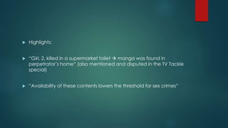  Highlights: 
 “Girl, 2, killed in a supermarket toilet  manga was found in 
perpetrator’s home” (also mentioned and disputed in the TV Tackle 
special) 
 “Availability of these contents lowers the threshold for sex crimes” 
 