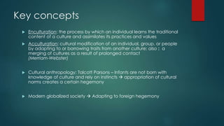 Key concepts 
 Enculturation: the process by which an individual learns the traditional 
content of a culture and assimilates its practices and values 
 Acculturation: cultural modification of an individual, group, or people 
by adapting to or borrowing traits from another culture; also : a 
merging of cultures as a result of prolonged contact 
(Merriam-Webster) 
 Cultural anthropology: Talcott Parsons – Infants are not born with 
knowledge of culture and rely on instincts  appropriation of cultural 
norms creates a certain hegemony 
 Modern globalized society  Adapting to foreign hegemony 
 