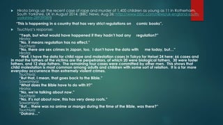  Hirota brings up the recent case of rape and murder of 1,400 children as young as 11 in Rotherham, 
South Yorkshire, UK in August 2014. (BBC News, Aug 26: http://www.bbc.com/news/uk-england-south-yorkshire- 
28939089) 
“This is happening in a country that has very strict regulations on comic books”. 
 Tsuchiya’s response: 
“Yeah, but what would have happened if they hadn’t had any regulation?” 
Hirota: 
“No, it means regulation has no effect.” 
Tsuchiya: 
“No, there are sex crimes in Japan, too. I don’t have the data with me today, but…” 
Hirota: 
“Well, I have the data for child rape and molestation cases in Tokyo for Heisei 24 here: 66 cases and 
in most the fathers of the victims are the perpetrators, of which 20 were biological fathers, 30 were foster 
fathers, and 12 step-fathers. The remaining four cases were committed by other men. This shows that 
child molestation is most common among adults and children with some sort of relation. It is a far more 
everyday occurrence than extremely violent crimes. 
Tsuchiya: 
“But that, I mean, that goes back to the Bible.” 
Sawamiya: 
“What does the Bible have to do with it?” 
Hirota: 
“No, we’re talking about now.” 
Tsuchiya: 
“No, it’s not about now, this has very deep roots.” 
Sawamiya: 
“But… there was no anime or manga during the time of the Bible, was there?” 
Tsuchiya: 
“Dakara…” 
 