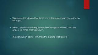  This seems to indicate that there has not been enough discussion on 
this topic. 
 When asked who will regulate anime/manga and how, Tsuchiya 
answered “Well, that’s difficult”. 
 The conclusion comes first, then the path to that follows 
 