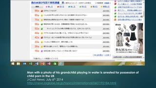 Man with a photo of his grandchild playing in water is arrested for possession of 
child porn in the UK 
J-Cast News: July 6th 2014 
http://news.biglobe.ne.jp/topics/international/0607/92184.html 
 