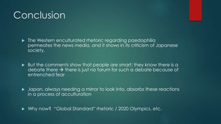 Conclusion 
 The Western enculturated rhetoric regarding paedophilia 
permeates the news media, and it shows in its criticism of Japanese 
society. 
 But the comments show that people are smart; they know there is a 
debate there  there is just no forum for such a debate because of 
entrenched fear 
 Japan, always needing a mirror to look into, absorbs these reactions 
in a process of acculturation 
 Why now? “Global Standard” rhetoric / 2020 Olympics, etc. 
