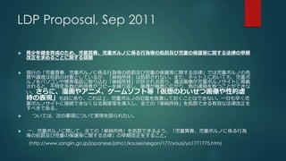 LDP Proposal, Sep 2011 
 青少年健全育成のため、児童買春、児童ポルノに係る行為等の処罰及び児童の保護等に関する法律の早期 
改正を求めることに関する請願 
 現行の「児童買春、児童ポルノに係る行為等の処罰及び児童の保護等に関する法律」では児童ポルノの売 
買や譲渡は処罰の対象としているが、「単純所持」は処罰されない。また、ネット上においても、児童ポ 
ルノをパソコンや携帯電話に取り込む「単純所持」が許される限り、違法画像が児童ポルノサイトに掲載 
されると、不特定多数の利用者がコピーを繰り返し、画像が無数に広がり、負の連鎖を断つことができな 
い。さらに、漫画やアニメ、ゲームソフト等「仮想のわいせつ画像や性的虐 
待の表現」も目に余り、これ以上、児童ポルノの氾濫を放置しておくことはできない。一日も早く児 
童ポルノサイトに接続できなくなる制度等を導入し、全ての「単純所持」を処罰できる有効な法律改正を 
すべきである。 
 ついては、次の事項について実現を図られたい。 
 一、児童ポルノに関して、全ての「単純所持」を処罰できるよう、「児童買春、児童ポルノに係る行為 
等の処罰及び児童の保護等に関する法律」の早期改正をすること。 
(http://www.sangiin.go.jp/japanese/joho1/kousei/seigan/177/yousi/yo1771775.htm) 
 