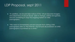 LDP Proposal, sept 2011 
 “In addition, we should take notice of the ‘virtual obscene imagery 
and depictions of sexual abuse’ seen in manga, anime and games, 
and do something to stop this ongoing torrent of child 
pornography.” 
 “We need to immediately prevent people from visiting child 
pornography sites on the Internet, and ensure all possession of child 
pornography is punished as a crime.” 
 