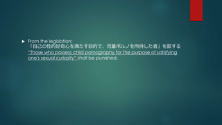  From the legislation: 
「自己の性的好奇心を満たす目的で、児童ポルノを所持した者」を罰する 
“Those who possess child pornography for the purpose of satisfying 
one's sexual curiosity“ shall be punished. 
 
