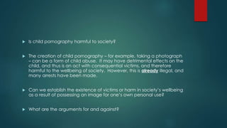  Is child pornography harmful to society? 
 The creation of child pornography – for example, taking a photograph 
– can be a form of child abuse. It may have detrimental effects on the 
child, and thus is an act with consequential victims, and therefore 
harmful to the wellbeing of society. However, this is already illegal, and 
many arrests have been made. 
 Can we establish the existence of victims or harm in society’s wellbeing 
as a result of possessing an image for one’s own personal use? 
 What are the arguments for and against? 
 