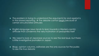  The problem in trying to understand the arguments for and against is 
in the biased reporting.  The debate cannot begin because of 
certain enculturated attitudes 
 English-language news tends to lean towards a Western-centric 
attitude that condemns the very inclination of pedophilia itself 
 We need to look at Japanese sources to see the real issue, but there 
is little investigative journalism in Japan. 
 Blogs, opinion columns, editorials are the only sources for the public 
to see the true debate 
 