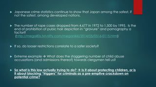  Japanese crime statistics continue to show that Japan among the safest, if 
not the safest, among developed nations. 
 The number of rape cases dropped from 4,677 in 1972 to 1,500 by 1995. Is the 
end of prohibition of pubic hair depiction in “gravure” and pornography a 
factor? 
(http://mega80s.txt-nifty.com/meganikki/2014/05/0516-0115.html) 
 If so, do looser restrictions correlate to a safer society? 
 Extreme example  What does the staggering number of child abuse 
accusations (and admissions thereof) towards clergymen tell us? 
 So what is this law actually trying to do?  Is it about protecting children, or is 
it about blocking “triggers” for criminals as a pre-emptive crackdown on 
potential crime? 
 