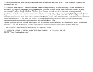 *Детаљно опишите на који начин се користе функције и сегменти дигиталних образовних ресурса / алата, апликација и софтвера при
реализацији овог часа.
**Уз припрему за час пожељно је приложити и линк ка презентацији или линкове ка онлајн апликацијама и алатима коришћеним за
реализацију часа (уколико су коришћене презентације и онлајн алати). Презентација се може урадити у било ком софтверу за израду
презентација (PowerPoint, Google Slide, Prezi, ZohoShow, Sway, Canvaили било који други), а избор онлајн алата и апликација је у
потпуности слободан (то могу бити алати приказани на обуци, али и било који други које користите у вашем раду). Презентације треба да
буду подељене преко линка ка неком од алата за складиштење података у облаку (Google Drive, OneDrive, Dropbox…). Презентације
(линкови) се не могу слати преко онлајн сервиса као што је WeeTransferи слични, јер је време складиштења података на оваквим сервисима
обично ограничено на 10-15 дана, након чега се линк и подаци бришу.Презентација часа може бити и у виду видео презентације
(материјала) постављене на неки од сервиса као што су YouTube,Dailymotion,TikTok…
Уколико користите дигиталне уџбенике за реализацију овог часа, довољно је само да наведете дигитални уџбеник (назив и издавача) који
користите и у реду „12. Детаљан опис“ опишете на који начин се користи (који сегменти и функције) при реализацији часа.
***Ред „16 Остало“ није обавезан, али може да утиче на избор за Базу радова.
****НАЈКВАЛИТЕТНИЈЕ ПРИПРЕМЕ ЗА ЧАС БИЋЕ ПОСТАВЉЕНЕ У БАЗУ РАДОВА НА САЈТУ
ПРОЈЕКТАhttps://digitalnaucionica.edu.rs/
 