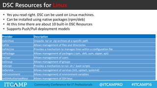 @ITCAMPRO #ITCAMP16Community Conference for IT Professionals
DSC Resources for Linux
Provider Description
nxArchive Unpacks .tar or .zip archives at a specific path
nxFile Allows management of files and directories
nxFileLine Provides a mechanism to manages lines within a configuration file
nxPackage Allows management of packages (.rpm, .deb, yum, zipper, apt)
nxUser Allows management of users
nxGroup Allows management of groups
nxScript Provides a mechanism to run .sh / .bash scripts
nxService Allows management of services (init, upstart, systemd)
nxEnvironment Allows management of environment variables
nxSSHAuthorizedKeys Allows management of SSH keys
• Yes you read right. DSC can be used on Linux machines.
• Can be installed using native packages (rpm/deb)
• At this time there are about 10 built-in DSC Resources
• Supports Push/Pull deployment models
 