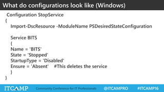 @ITCAMPRO #ITCAMP16Community Conference for IT Professionals
Configuration StopService
{
Import-DscResource -ModuleName PSDesiredStateConfiguration
Service BITS
{
Name = 'BITS'
State = 'Stopped'
StartupType = 'Disabled'
Ensure = 'Absent' #This deletes the service
}
}
What do configurations look like (Windows)
 