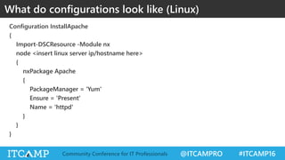 @ITCAMPRO #ITCAMP16Community Conference for IT Professionals
Configuration InstallApache
{
Import-DSCResource -Module nx
node <insert linux server ip/hostname here>
{
nxPackage Apache
{
PackageManager = 'Yum'
Ensure = 'Present'
Name = 'httpd'
}
}
}
What do configurations look like (Linux)
 