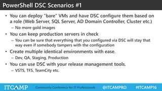 @ITCAMPRO #ITCAMP16Community Conference for IT Professionals
• You can deploy “bare” VMs and have DSC configure them based on
a role (Web Server, SQL Server, AD Domain Controller, Cluster etc.)
– No more gold images
• You can keep production servers in check
– You can be sure that everything that you configured via DSC will stay that
way even if somebody tampers with the configuration
• Create multiple identical environments with ease.
– Dev, QA, Staging, Production
• You can use DSC with your release management tools.
– VSTS, TFS, TeamCity etc.
PowerShell DSC Scenarios #1
 