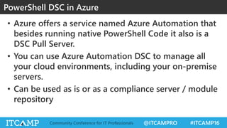 @ITCAMPRO #ITCAMP16Community Conference for IT Professionals
• Azure offers a service named Azure Automation that
besides running native PowerShell Code it also is a
DSC Pull Server.
• You can use Azure Automation DSC to manage all
your cloud environments, including your on-premise
servers.
• Can be used as is or as a compliance server / module
repository
PowerShell DSC in Azure
 