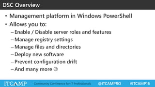 @ITCAMPRO #ITCAMP16Community Conference for IT Professionals
• Management platform in Windows PowerShell
• Allows you to:
–Enable / Disable server roles and features
–Manage registry settings
–Manage files and directories
–Deploy new software
–Prevent configuration drift
–And many more 
DSC Overview
 