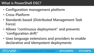 @ITCAMPRO #ITCAMP16Community Conference for IT Professionals
• Configuration management platform
• Cross-Platform
• Standards based (Distributed Management Task
Force)
• Allows “continuous deployment” and prevents
“configuration drift”
• Uses language extensions and providers to enable
declarative and idempotent deployments
What is PowerShell DSC?
 
