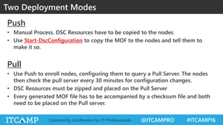 @ITCAMPRO #ITCAMP16Community Conference for IT Professionals
Push
• Manual Process. DSC Resources have to be copied to the nodes
• Use Start-DscConfiguration to copy the MOF to the nodes and tell them to
make it so.
Pull
• Use Push to enroll nodes, configuring them to query a Pull Server. The nodes
then check the pull server every 30 minutes for configuration changes.
• DSC Resources must be zipped and placed on the Pull Server
• Every generated MOF file has to be accompanied by a checksum file and both
need to be placed on the Pull server.
Two Deployment Modes
 