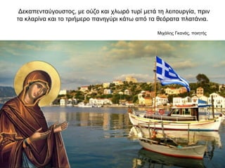 Δεκαπενταύγουστος, με ούζο και χλωρό τυρί μετά τη λειτουργία, πριν
τα κλαρίνα και το τριήμερο πανηγύρι κάτω από τα θεόρατα πλατάνια.
Μιχάλης Γκανάς, ποιητής
 