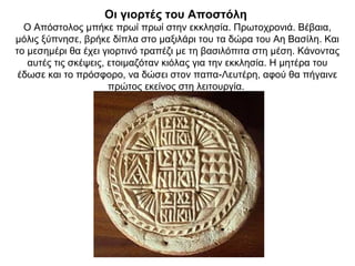Οι γιορτές του Αποστόλη
Ο Απόστολος μπήκε πρωί πρωί στην εκκλησία. Πρωτοχρονιά. Βέβαια,
μόλις ξύπνησε, βρήκε δίπλα στο μαξιλάρι του τα δώρα του Αη Βασίλη. Και
το μεσημέρι θα έχει γιορτινό τραπέζι με τη βασιλόπιτα στη μέση. Κάνοντας
αυτές τις σκέψεις, ετοιμαζόταν κιόλας για την εκκλησία. Η μητέρα του
έδωσε και το πρόσφορο, να δώσει στον παπα-Λευτέρη, αφού θα πήγαινε
πρώτος εκείνος στη λειτουργία.
 