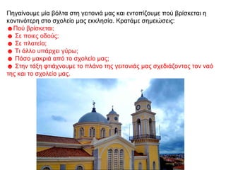 Πηγαίνουμε μία βόλτα στη γειτονιά μας και εντοπίζουμε πού βρίσκεται η
κοντινότερη στο σχολείο μας εκκλησία. Κρατάμε σημειώσεις:
☻Πού βρίσκεται;
☻ Σε ποιες οδούς;
☻ Σε πλατεία;
☻ Τι άλλο υπάρχει γύρω;
☻ Πόσο μακριά από το σχολείο μας;
☻ Στην τάξη φτιάχνουμε το πλάνο της γειτονιάς μας σχεδιάζοντας τον ναό
της και το σχολείο μας.
 