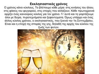 Εκκλησιαστικός χρόνος
Ο χρόνος κάνει κύκλους. Το βλέπουμε κάθε μέρα: στις κινήσεις του ήλιου,
στις φάσεις του φεγγαριού, στις εποχές που αλλάζουν. Κάθε πρωτοχρονιά
αρχίζει ένας καινούριος κύκλος για τον χρόνο. Γι’ αυτό και τη γιορτάζουμε
όλοι με δώρα, πυροτεχνήματα και ξεφαντώματα. Όμως υπάρχει και ένας
άλλος κύκλος χρόνου, ο εκκλησιαστικός, που ξεκινά την 1η Σεπτεμβρίου.
Είναι και η εποχή της σποράς της γης, δηλαδή της αρχής του κύκλου της
ζωής των φυτών.
 