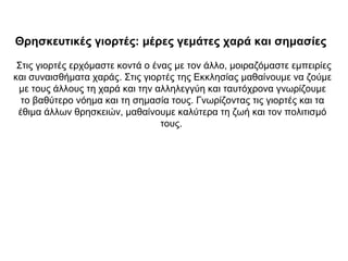 Θρησκευτικές γιορτές: μέρες γεμάτες χαρά και σημασίες
Στις γιορτές ερχόμαστε κοντά ο ένας με τον άλλο, μοιραζόμαστε εμπειρίες
και συναισθήματα χαράς. Στις γιορτές της Εκκλησίας μαθαίνουμε να ζούμε
με τους άλλους τη χαρά και την αλληλεγγύη και ταυτόχρονα γνωρίζουμε
το βαθύτερο νόημα και τη σημασία τους. Γνωρίζοντας τις γιορτές και τα
έθιμα άλλων θρησκειών, μαθαίνουμε καλύτερα τη ζωή και τον πολιτισμό
τους.
 