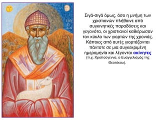 Σιγά-σιγά όμως, όσο η μνήμη των
χριστιανών πλήθαινε από
συγκινητικές παραδόσεις και
γεγονότα, οι χριστιανοί καθιέρωσαν
τον κύκλο των γιορτών της χρονιάς.
Κάποιες από αυτές γιορτάζονται
πάντοτε σε μια συγκεκριμένη
ημερομηνία και λέγονται ακίνητες
(π.χ. Χριστούγεννα, ο Ευαγγελισμός της
Θεοτόκου).
 