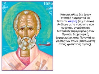 Κάποιες άλλες δεν έχουν
σταθερή ημερομηνία και
λέγονται κινητές (π.χ. Πάσχα).
Ανάλογα με τα πρόσωπα που
τιμούνται, ονομάστηκαν
δεσποτικές (αφιερωμένες στον
Χριστό), θεομητορικές
(αφιερωμένες στην Παναγία) και
γιορτές των αγίων (αφιερωμένες
στους χριστιανούς αγίους).
 