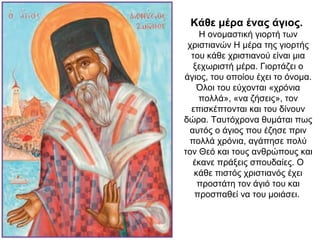 Κάθε μέρα ένας άγιος.
Η ονομαστική γιορτή των
χριστιανών Η μέρα της γιορτής
του κάθε χριστιανού είναι μια
ξεχωριστή μέρα. Γιορτάζει ο
άγιος, του οποίου έχει το όνομα.
Όλοι του εύχονται «χρόνια
πολλά», «να ζήσεις», τον
επισκέπτονται και του δίνουν
δώρα. Ταυτόχρονα θυμάται πως
αυτός ο άγιος που έζησε πριν
πολλά χρόνια, αγάπησε πολύ
τον Θεό και τους ανθρώπους και
έκανε πράξεις σπουδαίες. Ο
κάθε πιστός χριστιανός έχει
προστάτη τον άγιό του και
προσπαθεί να του μοιάσει.
 