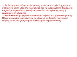 ☺ Σε ένα χαρτάκι γράψτε το όνομά σας, το όνομα του αγίου/της αγίας το
οποίο έχετε και τη μέρα της γιορτής σας. Για να ομορφύνετε τη δημιουργία
σας ακόμα περισσότερο, κολλήστε μια εικόνα του αγίου/της αγίας ή
ζωγραφίστε τη μόνοι σας
☺ Κατασκευάστε με χαρτόνι και φαντασία το ρολόι του χρόνου στην τάξη.
Πάνω του γράψτε τους μήνες και τις μέρες με τις βασικές χριστιανικές
γιορτές και τις δικές σας γιορτές και κολλήστε τα χαρτάκια σας.
 