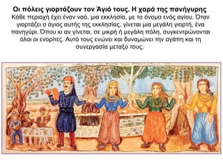 Οι πόλεις γιορτάζουν τον Άγιό τους. Η χαρά της πανήγυρης
Κάθε περιοχή έχει έναν ναό, μια εκκλησία, με το όνομα ενός αγίου. Όταν
γιορτάζει ο άγιος αυτής της εκκλησίας, γίνεται μια μεγάλη γιορτή, ένα
πανηγύρι. Όπου κι αν γίνεται, σε μικρή ή μεγάλη πόλη, συγκεντρώνονται
όλοι οι ενορίτες. Αυτό τους ενώνει και δυναμώνει την αγάπη και τη
συνεργασία μεταξύ τους.
 