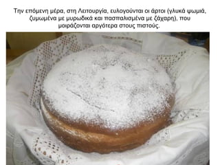 Την επόμενη μέρα, στη Λειτουργία, ευλογούνται οι άρτοι (γλυκά ψωμιά,
ζυμωμένα με μυρωδικά και πασπαλισμένα με ζάχαρη), που
μοιράζονται αργότερα στους πιστούς.
 