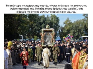 Το απόγευμα της ημέρας της γιορτής, γίνεται λιτάνευση της εικόνας του
Αγίου (περιφορά της, δηλαδή, στους δρόμους της ενορίας), στη
διάρκεια της οποίας ψέλνουν ο ιερέας και οι ψάλτες.
 